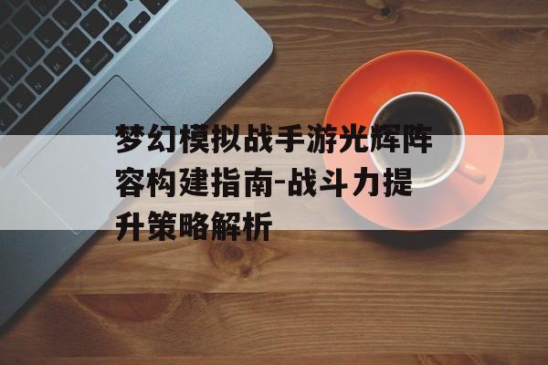 梦幻模拟战手游光辉阵容构建指南-战斗力提升策略解析