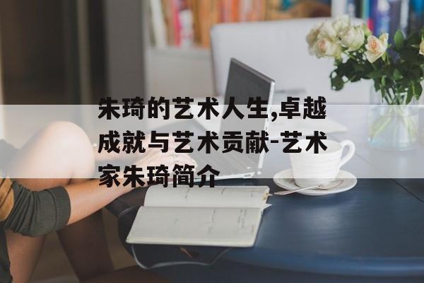 朱琦的艺术人生,卓越成就与艺术贡献-艺术家朱琦简介