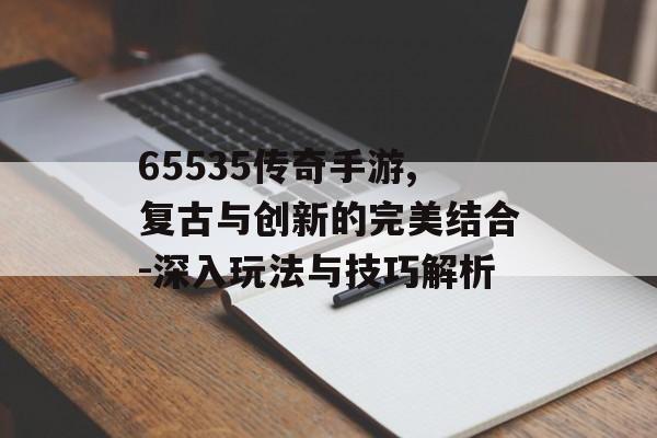 65535传奇手游,复古与创新的完美结合-深入玩法与技巧解析