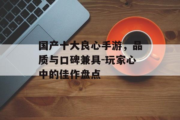 国产十大良心手游，品质与口碑兼具-玩家心中的佳作盘点