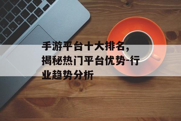 手游平台十大排名, 揭秘热门平台优势-行业趋势分析
