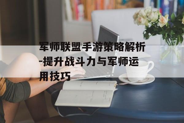 军师联盟手游策略解析-提升战斗力与军师运用技巧