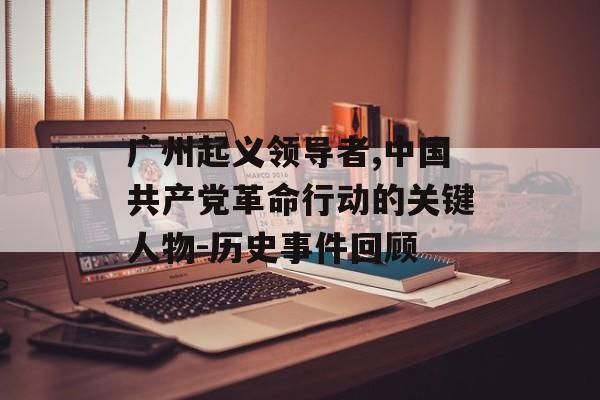 广州起义领导者,中国共产党革命行动的关键人物-历史事件回顾