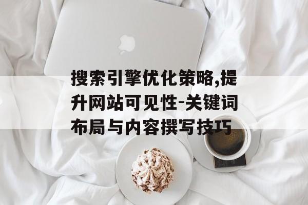 搜索引擎优化策略,提升网站可见性-关键词布局与内容撰写技巧