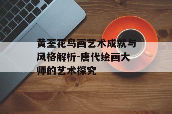 黄荃花鸟画艺术成就与风格解析-唐代绘画大师的艺术探究