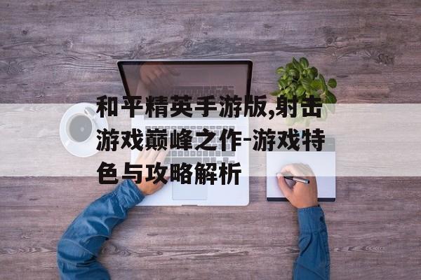 和平精英手游版,射击游戏巅峰之作-游戏特色与攻略解析