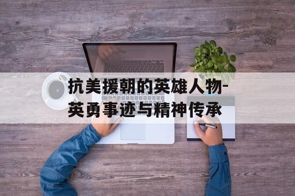 抗美援朝的英雄人物-英勇事迹与精神传承