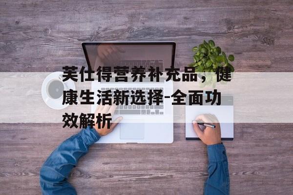芙仕得营养补充品，健康生活新选择-全面功效解析