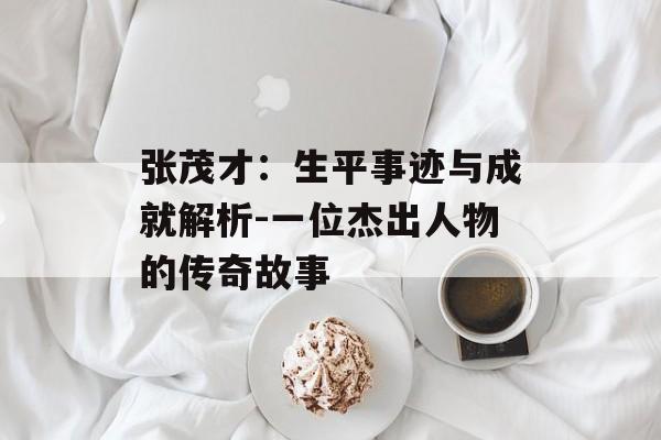 张茂才：生平事迹与成就解析-一位杰出人物的传奇故事