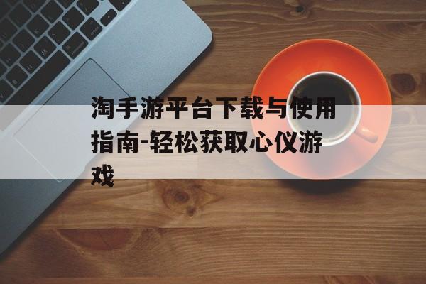 淘手游平台下载与使用指南-轻松获取心仪游戏