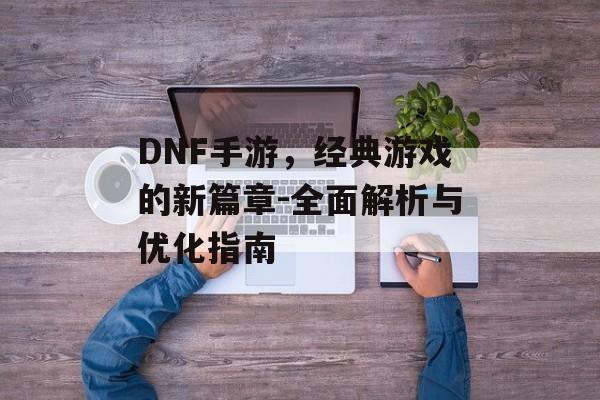 DNF手游，经典游戏的新篇章-全面解析与优化指南