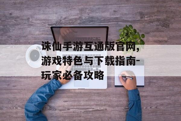 诛仙手游互通版官网,游戏特色与下载指南-玩家必备攻略