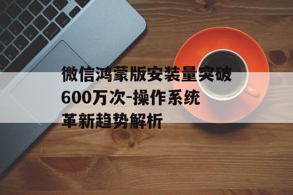 微信鸿蒙版安装量突破600万次-操作系统革新趋势解析