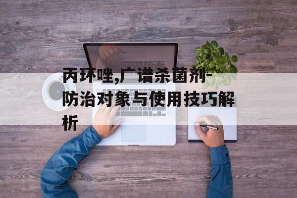 丙环唑,广谱杀菌剂-防治对象与使用技巧解析
