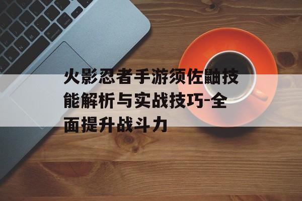 火影忍者手游须佐鼬技能解析与实战技巧-全面提升战斗力