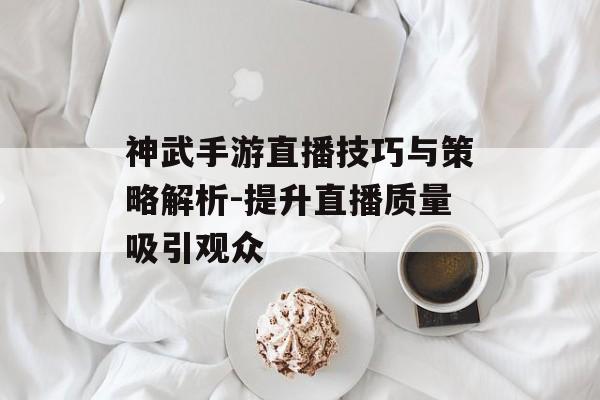 神武手游直播技巧与策略解析-提升直播质量吸引观众