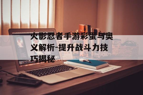火影忍者手游彩蛋与奥义解析-提升战斗力技巧揭秘