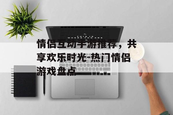 情侣互动手游推荐，共享欢乐时光-热门情侣游戏盘点