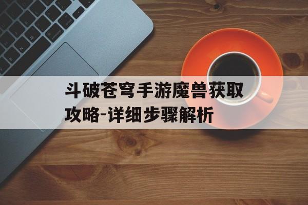 斗破苍穹手游魔兽获取攻略-详细步骤解析
