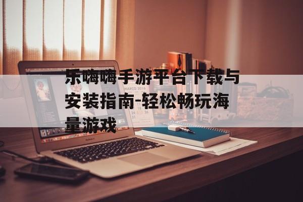 乐嗨嗨手游平台下载与安装指南-轻松畅玩海量游戏