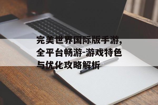 完美世界国际版手游,全平台畅游-游戏特色与优化攻略解析