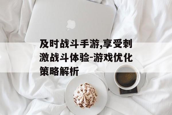 及时战斗手游,享受刺激战斗体验-游戏优化策略解析