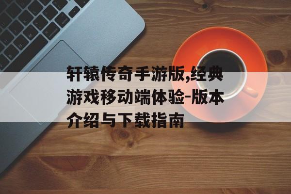 轩辕传奇手游版,经典游戏移动端体验-版本介绍与下载指南