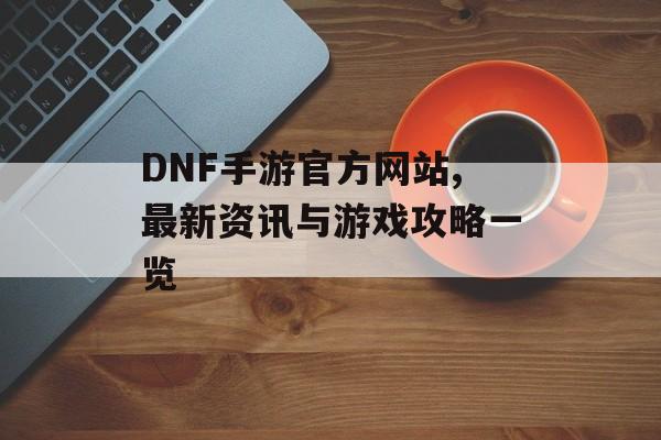 DNF手游官方网站,最新资讯与游戏攻略一览