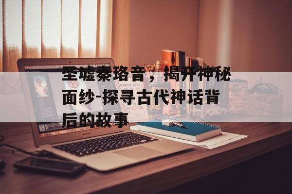 圣墟秦珞音，揭开神秘面纱-探寻古代神话背后的故事