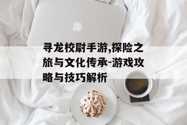 寻龙校尉手游,探险之旅与文化传承-游戏攻略与技巧解析