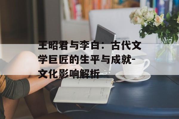 王昭君与李白：古代文学巨匠的生平与成就-文化影响解析