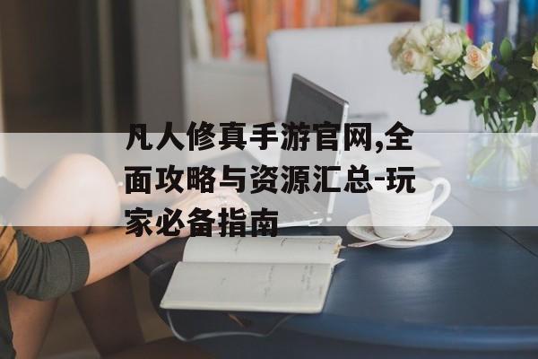 凡人修真手游官网,全面攻略与资源汇总-玩家必备指南