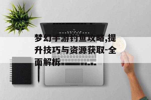 梦幻手游钓鱼攻略,提升技巧与资源获取-全面解析