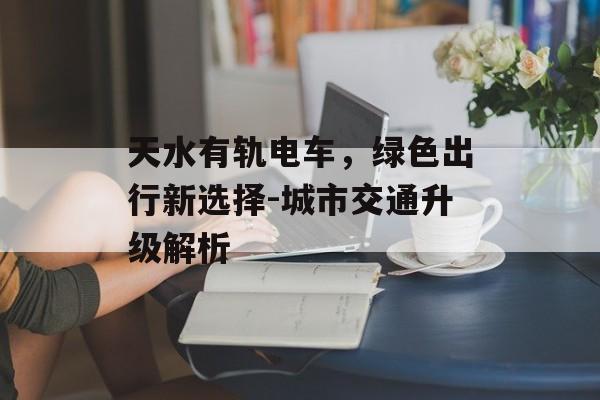 天水有轨电车，绿色出行新选择-城市交通升级解析