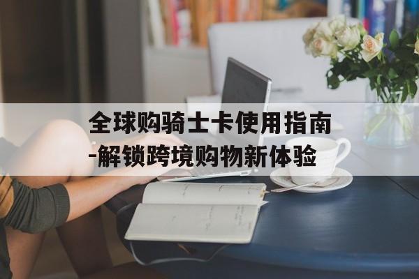 全球购骑士卡使用指南-解锁跨境购物新体验