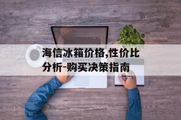 海信冰箱价格,性价比分析-购买决策指南