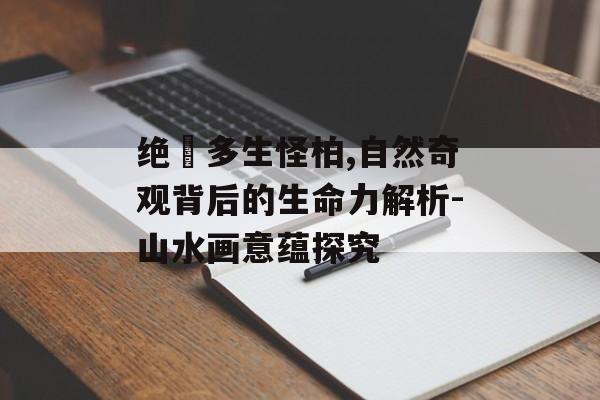 绝巘多生怪柏,自然奇观背后的生命力解析-山水画意蕴探究