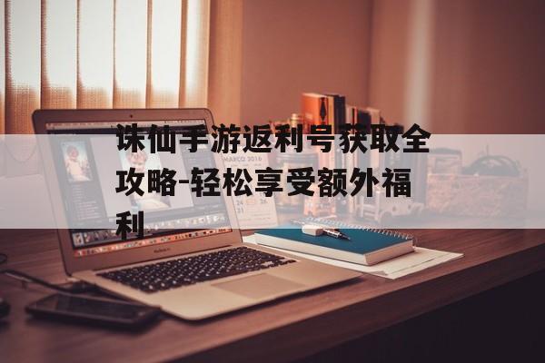 诛仙手游返利号获取全攻略-轻松享受额外福利