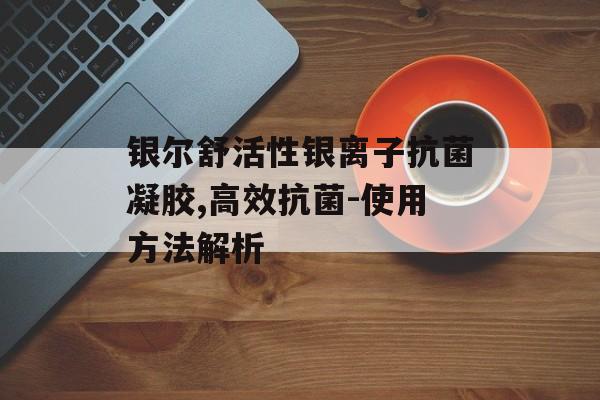 银尔舒活性银离子抗菌凝胶,高效抗菌-使用方法解析