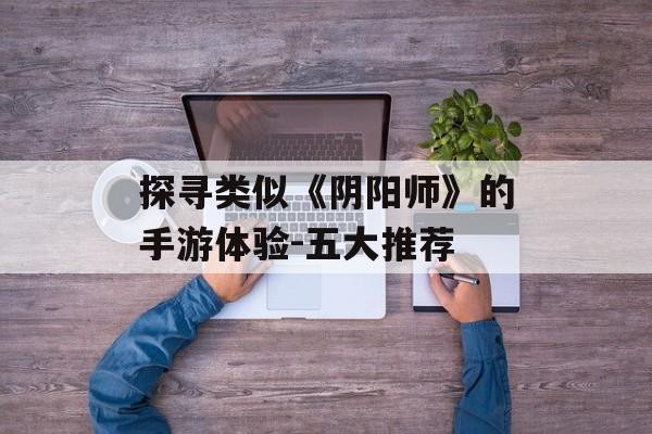 探寻类似《阴阳师》的手游体验-五大推荐