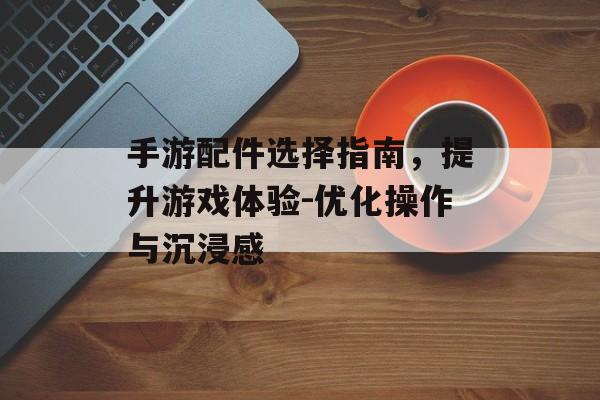 手游配件选择指南，提升游戏体验-优化操作与沉浸感