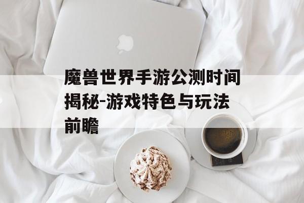魔兽世界手游公测时间揭秘-游戏特色与玩法前瞻