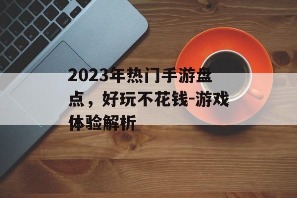 2023年热门手游盘点，好玩不花钱-游戏体验解析