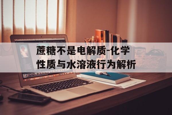 蔗糖不是电解质-化学性质与水溶液行为解析