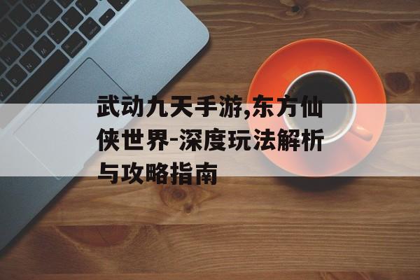 武动九天手游,东方仙侠世界-深度玩法解析与攻略指南