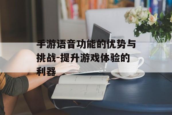 手游语音功能的优势与挑战-提升游戏体验的利器