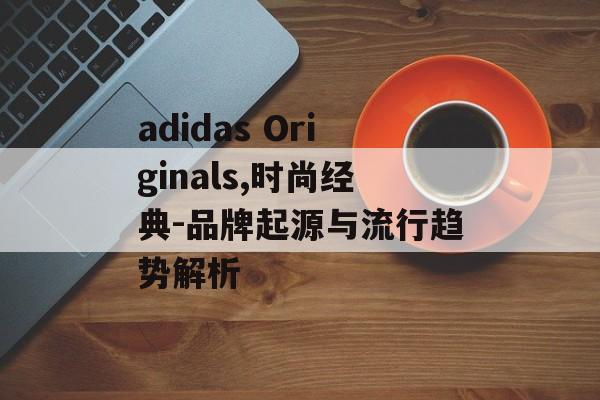adidas Originals,时尚经典-品牌起源与流行趋势解析