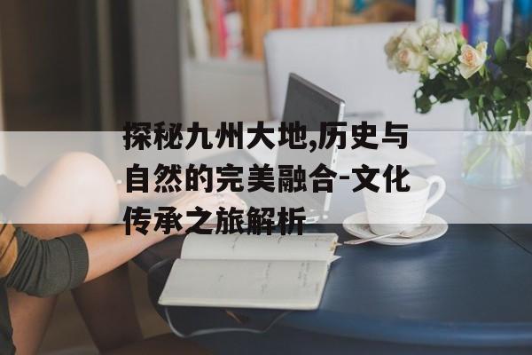 探秘九州大地,历史与自然的完美融合-文化传承之旅解析