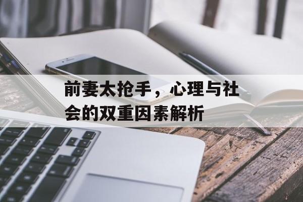 前妻太抢手，心理与社会的双重因素解析