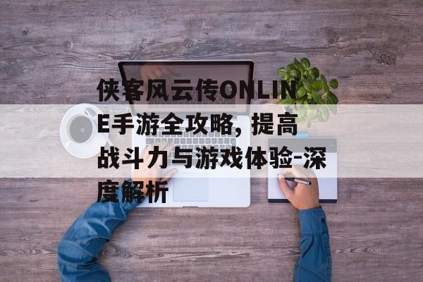 侠客风云传ONLINE手游全攻略, 提高战斗力与游戏体验-深度解析